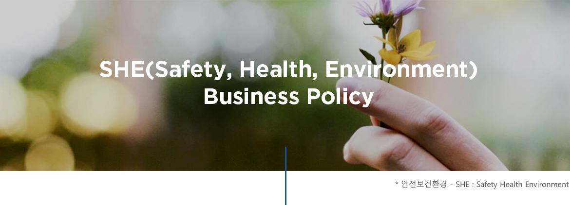 SHE(Safety, Health, Environment) Business Policy * 안전보건환경 - SHE : Safety Health Environment